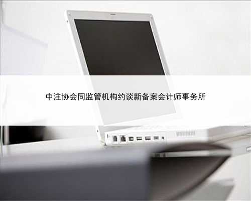 中注协会同监管机构约谈新备案会计师事务所