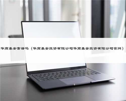 华商基金靠谱吗（华商基金投资有限公司华商基金投资有限公司官网）