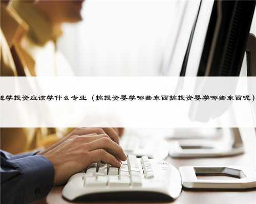 想学投资应该学什么专业（搞投资要学哪些东西搞投资要学哪些东西呢）