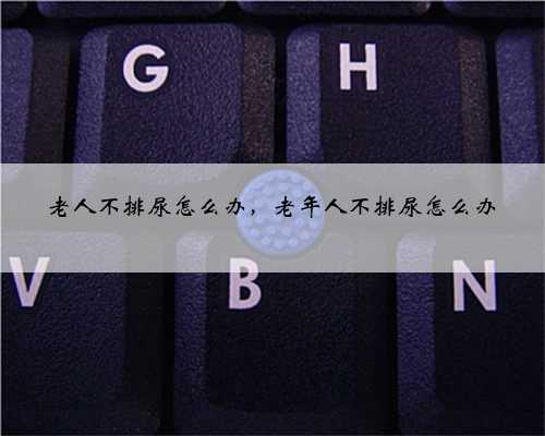 老人不排尿怎么办，老年人不排尿怎么办