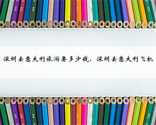 深圳去意大利旅游要多少钱，深圳去意大利飞机