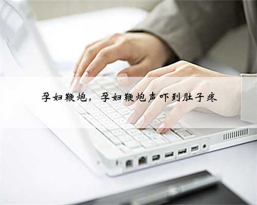 孕妇鞭炮，孕妇鞭炮声吓到肚子疼