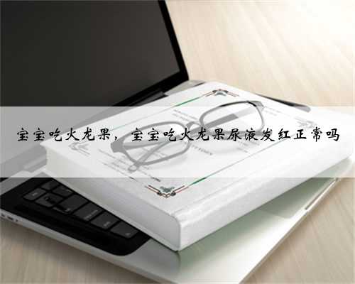 宝宝吃火龙果，宝宝吃火龙果尿液发红正常吗