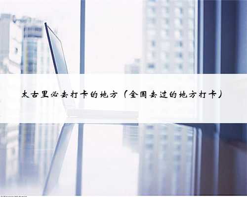 太古里必去打卡的地方（全国去过的地方打卡）