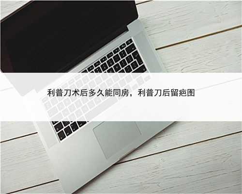 利普刀术后多久能同房，利普刀后留疤图