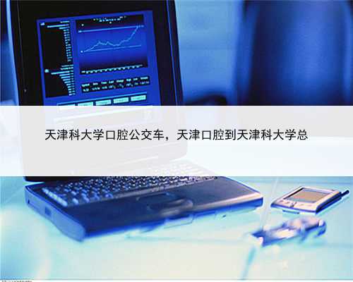 天津科大学口腔公交车，天津口腔到天津科大学总