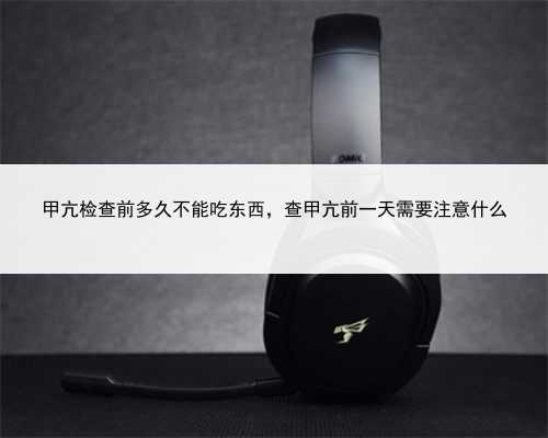 甲亢检查前多久不能吃东西，查甲亢前一天需要注意什么